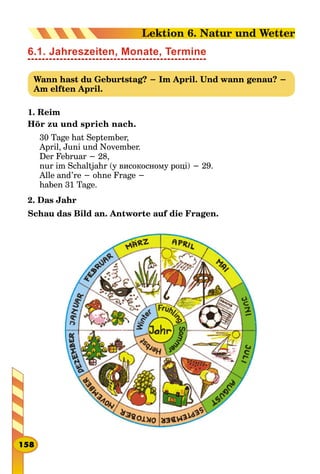 6.1. Jahreszeiten, Monate, Termine
Wann hast du Geburtstag? − Im April. Und wann genau? −
Am elften April.
1. Reim
Hör zu und sprich nach.
30 Tage hat September,
April, Juni und November.
Der Februar − 28,
nur im Schaltjahr (у високосному році) − 29.
Alle and’re − ohne Frage −
haben 31 Tage.
2. Das Jahr
Schau das Bild an. Antworte auf die Fragen.
158
Lektion 6. Natur und Wetter
 