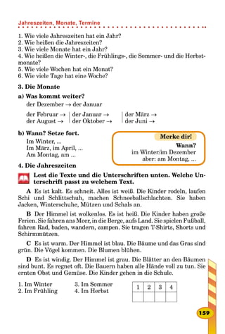 1. Wie viele Jahreszeiten hat ein Jahr?
2. Wie heißen die Jahreszeiten?
3. Wie viele Monate hat ein Jahr?
4. Wie heißen die Winter-, die Frühlings-, die Sommer- und die Herbst-
monate?
5. Wie viele Wochen hat ein Monat?
6. Wie viele Tage hat eine Woche?
3. Die Monate
a) Was kommt weiter?
der Dezember → der Januar
der Februar →
der August →
der Januar →
der Oktober →
der März →
der Juni →
b) Wann? Setze fort.
Im Winter, ...
Im März, im April, ...
Am Montag, am ...
4. Die Jahreszeiten
Lest die Texte und die Unterschriften unten. Welche Un-
terschrift passt zu welchem Text.
A  Es ist kalt. Es schneit. Alles ist weiß. Die Kinder rodeln, laufen
Schi und Schlittschuh, machen Schneeballschlachten. Sie haben
Jacken, Winterschuhe, Mützen und Schals an.
B  Der Himmel ist wolkenlos. Es ist heiß. Die Kinder haben große
Ferien. Sie fahren ans Meer, in die Berge, aufs Land. Sie spielen Fußball,
fahren Rad, baden, wandern, campen. Sie tragen T-Shirts, Shorts und
Schirmmützen.
C  Es ist warm. Der Himmel ist blau. Die Bäume und das Gras sind
grün. Die Vögel kommen. Die Blumen blühen.
D  Es ist windig. Der Himmel ist grau. Die Blätter an den Bäumen
sind bunt. Es regnet oft. Die Bauern haben alle Hände voll zu tun. Sie
ernten Obst und Gemüse. Die Kinder gehen in die Schule.
1. Im Winter
2. Im Frühling
3. Im Sommer
4. Im Herbst
1 2 3 4
Merke dir!
Wann?
im Winter/im Dezember
aber: am Montag, ...
159
Jahreszeiten, Monate, Termine
 