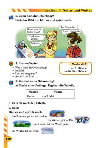 5. Wann hast du Geburtstag?
Sieh das Bild an, hör zu und spich nach.
Ach so ...
Und wann
genau?
Wann hast du
Geburtstag?
Im November.
Am 2. November.
7. Karussellspiel.
− Wann hast du Geburtstag?
− Im Mai.
− Und wann genau?
− Am dritten Mai.
8. Wer hat wann Geburtstag?
a) Macht eine Umfrage. Ergänzt die Tabelle.
Namen Wann?
Hanna am 7. Mai
b) Erzählt nach der Tabelle.
9. Reim
Hör zu und sprich nach.
Im Sommer gehen wir baden,
					 im Winter gibt es Eis.
  Im Sommer ist die Wiese grün,
im Winter ist sie weiß.
am 5. Oktober
am fünften Oktober
Merke dir!
160
Lektion 6. Natur und Wetter
 