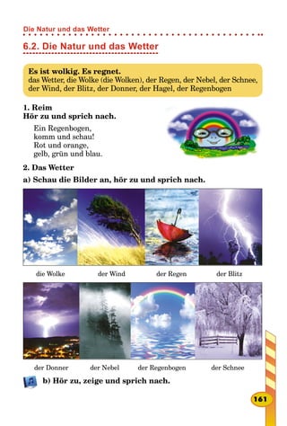 6.2. Die Natur und das Wetter
Es ist wolkig. Es regnet.
das Wetter, die Wolke (die Wolken), der Regen, der Nebel, der Schnee,
der Wind, der Blitz, der Donner, der Hagel, der Regenbogen
1. Reim
Hör zu und sprich nach.
Ein Regenbogen,
komm und schau!
Rot und orange,
gelb, grün und blau.
2. Das Wetter
a) Schau die Bilder an, hör zu und sprich nach.
die Wolke der Wind der Regen der Blitz
der Donner der Nebel der Regenbogen der Schnee
b) Hör zu, zeige und sprich nach.
161
Die Natur und das Wetter
 