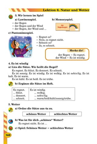 3. Wir lernen im Spiel
a) Lawinenspiel.
− der Regen
− der Regen und der Wind
− der Regen, der Wind und ...
c) Pantomimespiel.
− Regnet es?
− Nein, es regnet nicht.
− Schneit es?
− Ja, es schneit.
4. Es ist windig
a) Lies die Sätze. Wie heißt die Regel?
Es regnet. Es blitzt. Es donnert. Es schneit.
Es ist sonnig. Es ist windig. Es ist wolkig. Es ist neb(e)lig. Es ist
kalt. Es ist warm.
Es ist kühl. Es ist heiß. Es ist trübe.
b) Ergänze die Sätze im Heft.
Es regnet.
... blitzt.
... donnert.
... schneit.
Es ist windig.
... wolkig.
... neb(e)lig.
... warm/heiß/kühl/sonnig/trübe.
5. Wetter
a) Ordne die Sätze aus 4a zu.
schönes Wetter schlechtes Wetter
b) Was ist für dich „schönes“ Wetter?
Es regnet nicht. Es ist ...
c) Spiel: Schönes Wetter − schlechtes Wetter
b) Memoryspiel.
Merke dir!
der Regen − Es regnet.
der Wind − Es ist windig.
162
Lektion 6. Natur und Wetter
 