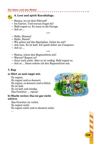 6. Lest und spielt Kurzdialoge.
− Hanna, wo ist dein Fahrrad?
− Im Garten. Und warum fragst du?
− Bald regnet es. Es muss in die Garage.
− Ach so ...
***
− Hallo, Hannes!
− Hallo, Daniel!
− Wir gehen auf den Sportplatz. Gehst du mit?
− Ach nein. Es ist kalt. Ich spiele lieber am Computer.
− Ach so ...
***
− Hanna, nimm den Regenschirm mit!
− Warum? Regnet es?
− Jetzt noch nicht. Aber es ist wolkig. Bald regnet es.
− Ach so ... Dann nehme ich den Regenschirm mit.
7. Rap
a) Hört zu und rappt mit.
Es regnet.
Es regnet und es donnert.
Es regnet, es donnert und es blitzt.
Es ist kalt.
Es ist kalt und windig.
Das Gewitter ... (гроза)
b) Macht weiter. Das ist gar nicht
schwer.
Das Gewitter ist vorbei.
Es regnet nicht.
Es regnet nicht und es donnert nicht.
...
163
Die Natur und das Wetter
 