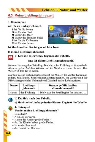 6.3. Meine Lieblingsjahreszeit
1. Sommerrap
a) Hör zu und sprich nach.
S ist für die Sonne
O ist für das Obst
M ist für das Meer
M ist für das Memory-Spiel
E ist für die Erdbeeren
R ist für das Reisen
b) Mach weiter. Das ist gar nicht schwer!
2. Meine Lieblingsjahreszeit
a) Lies die Interviews. Ergänze die Tabelle.
Was ist deine Lieblingsjahreszeit?
Hanna: Ich mag den Frühling. Die Natur im Frühling ist fantastisch.
Alles ist grün. Auf den Wiesen und im Wald sind viele Blumen. Das
Wetter ist toll. Es ist warm.
Markus: Meine Lieblingsjahreszeit ist der Winter. Im Winter kann man
rodeln, Schi laufen, Schneeballschlachten machen. Im Winter sind der
Nikolaustag und das Weihnachten! Das sind meine Lieblingsfeste.
Name Lieblings-
jahreszeit
Warum gefällt ihr/ihm
diese Jahreszeit?
Hanna der Frühling Die Natur im Frühling ist fantastisch. ...
b) Erzähle nach der Tabelle.
c) Macht eine Umfrage in der Klasse. Ergänzt die Tabelle.
4. Ratespiel
Was ist meine Lieblingsjahreszeit?
− Ist es kalt?
− Nein. Es ist warm.
− Haben die Kinder große Ferien?
− Ja. Die Kinder haben große Ferien.
− Ist es der Sommer?
− Ja. Das ist der Sommer.
164
Lektion 6. Natur und Wetter
 