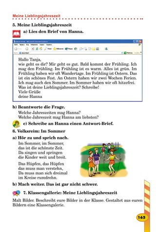 5. Meine Lieblingsjahreszeit
a) Lies den Brief von Hanna.
Hallo Tanja,
wie geht es dir? Mir geht es gut. Bald kommt der Frühling. Ich
mag den Frühling. Im Frühling ist es warm. Alles ist grün. Im
Frühling haben wir oft Wandertage. Im Frühling ist Ostern. Das
ist ein schönes Fest. An Ostern haben wir zwei Wochen Ferien.
Ich mag auch den Sommer. Im Sommer haben wir oft hitzefrei.
Was ist deine Lieblingsjahreszeit? Schreibe!
Viele Grüße
deine Hanna
b) Beantworte die Frage.
Welche Jahreszeiten mag Hanna?
Welche Jahreszeit mag Hanna am liebsten?
c) Schreibe an Hanna einen Antwort-Brief.
6. Volksreim: Im Sommer
a) Hör zu und sprich nach.
Im Sommer, im Sommer,
das ist die schönste Zeit.
Da singen und springen
die Kinder weit und breit.
Das Hüpfen, das Hüpfen
das muss man verstehn,
Da muss man sich dreimal
im Kreise rumdrehn.
b) Mach weiter. Das ist gar nicht schwer.
7. Klassengallerie: Meine Lieblingsjahreszeit
Malt Bilder. Beschreibt eure Bilder in der Klasse. Gestaltet aus euren
Bildern eine Klassengalerie.
165
Meine Lieblingsjahreszeit
 