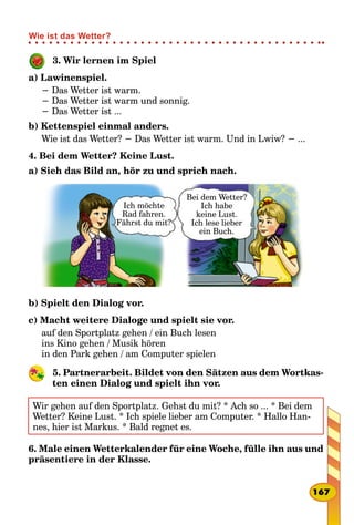 3. Wir lernen im Spiel
a) Lawinenspiel.
− Das Wetter ist warm.
− Das Wetter ist warm und sonnig.
− Das Wetter ist ...
b) Kettenspiel einmal anders.
Wie ist das Wetter? − Das Wetter ist warm. Und in Lwiw? − ...
4. Bei dem Wetter? Keine Lust.
a) Sieh das Bild an, hör zu und sprich nach.
Ich möchte
Rad fahren.
Fährst du mit?
Bei dem Wetter?
Ich habe
keine Lust.
Ich lese lieber
ein Buch.
b) Spielt den Dialog vor.
c) Macht weitere Dialoge und spielt sie vor.
auf den Sportplatz gehen / ein Buch lesen
ins Kino gehen / Musik hören
in den Park gehen / am Computer spielen
5. Partnerarbeit. Bildet von den Sätzen aus dem Wortkas-
ten einen Dialog und spielt ihn vor.
Wir gehen auf den Sportplatz. Gehst du mit? * Ach so ... * Bei dem
Wetter? Keine Lust. * Ich spiele lieber am Computer. * Hallo Han-
nes, hier ist Markus. * Bald regnet es.
6. Male einen Wetterkalender für eine Woche, fülle ihn aus und
präsentiere in der Klasse.
167
Wie ist das Wetter?
 