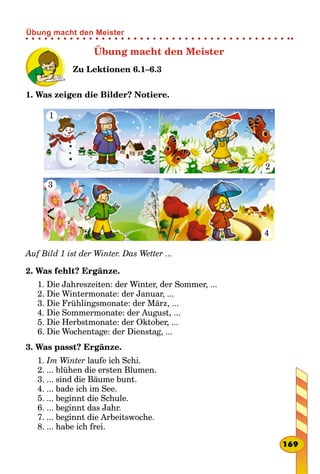 Übung macht den Meister
Zu Lektionen 6.1–6.3
1. Was zeigen die Bilder? Notiere.
1
4
2
3
Auf Bild 1 ist der Winter. Das Wetter ...
2. Was fehlt? Ergänze.
1. Die Jahreszeiten: der Winter, der Sommer, ...
2. Die Wintermonate: der Januar, ...
3. Die Frühlingsmonate: der März, ...
4. Die Sommermonate: der August, ...
5. Die Herbstmonate: der Oktober, ...
6. Die Wochentage: der Dienstag, ...
3. Was passt? Ergänze.
1. Im Winter laufe ich Schi.
2. ... blühen die ersten Blumen.
3. ... sind die Bäume bunt.
4. ... bade ich im See.
5. ... beginnt die Schule.
6. ... beginnt das Jahr.
7. ... beginnt die Arbeitswoche.
8. ... habe ich frei.
169
Übung macht den Meister
 