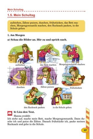1.5. Mein Schultag
aufstehen, Zähne putzen, duschen, frühstücken, das Bett ma-
chen, Morgengymnastik machen, den Rucksack packen, in die
Schule gehen
1. Am Мorgen
a) Schau die Bilder an. Hör zu und sprich nach.
duschen Zähne putzen
den Rucksack packen in die Schule gehen
frühstücken
aufstehen das Bett machen Morgengymnastik machen
b) Lies den Text.
Hanna erzählt:
Ich stehe auf, mache mein Bett, mache Morgengymnastik. Dann du-
sche ich und putze die Zähne. Danach frühstücke ich, packe meinen
Rucksack und gehe in die Schule.
17
Mein Schultag
 