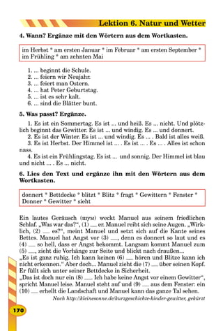 4. Wann? Ergänze mit den Wörtern aus dem Wortkasten.
im Herbst * am ersten Januar * im Februar * am ersten September *
im Frühling * am zehnten Mai
1. ... beginnt die Schule.
2. ... feiern wir Neujahr.
3. ... feiert man Ostern.
4. ... hat Peter Geburtstag.
5. ... ist es sehr kalt.
6. ... sind die Blätter bunt.
5. Was passt? Ergänze.
1. Es ist ein Sommertag. Es ist ... und heiß. Es ... nicht. Und plötz-
lich beginnt das Gewitter. Es ist ... und windig. Es ... und donnert.
2. Es ist der Winter. Es ist ... und windig. Es ... . Bald ist alles weiß.
3. Es ist Herbst. Der Himmel ist ... . Es ist ... . Es ... . Alles ist schon
nass.
4. Es ist ein Frühlingstag. Es ist ... und sonnig. Der Himmel ist blau
und nicht ... . Es ... nicht.
6. Lies den Text und ergänze ihn mit den Wörtern aus dem
Wortkasten.
donnert * Bettdecke * blitzt * Blitz * fragt * Gewittern * Fenster *
Donner * Gewitter * sieht
Ein lautes Geräusch (шум) weckt Manuel aus seinem friedlichen
Schlaf. „Was war das?“, (1) er. Manuel reibt sich seine Augen. „Wirk-
lich, (2) es?“, meint Manuel und setzt sich auf die Kante seines
Bettes. Manuel hat Angst vor (3) , denn es donnert so laut und es
(4) so hell, dass er Angst bekommt. Langsam kommt Manuel zum
(5) , zieht die Vorhänge zur Seite und blickt nach draußen...
„Es ist ganz ruhig. Ich kann keinen (6) hören und Blitze kann ich
nicht erkennen.“ Aber doch... Manuel zieht die (7) über seinen Kopf.
Er füllt sich unter seiner Bettdecke in Sicherheit.
„Das ist doch nur ein (8) . Ich habe keine Angst vor einem Gewitter“,
spricht Manuel leise. Manuel steht auf und (9) aus dem Fenster: ein
(10) erhellt die Landschaft und Manuel kann das ganze Tal sehen.
Nach http://kleinesonne.de/kurzgeschichte-kinder-gewitter, gekürzt
170
Lektion 6. Natur und Wetter
 