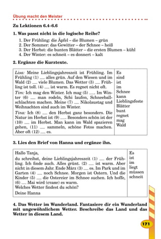 Zu Lektionen 6.4–6.6
1. Was passt nicht in die logische Reihe?
1. Der Frühling: die Äpfel – die Blumen – grün
2. Der Sommer: das Gewitter – der Schnee – heiß
3. Der Herbst: die bunten Blätter – die ersten Blumen – kühl
4. Der Winter: es schneit – es donnert – kalt
2. Ergänze die Kurztexte.
Lisa: Meine Lieblingsjahreszeit ist Frühling. Im
Frühling (1) alles grün. Auf den Wiesen und im
Wald (2) viele Blumen. Das Wetter (3) Früh-
ling ist toll. (4) ist warm. Es regnet nicht oft.
Tim: Ich mag den Winter. Ich mag (5) . Im Win-
ter (6) man rodeln, Schi laufen, Schneeball-
schlachten machen. Meine (7) Nikolaustag und
Weihnachten sind auch im Winter.
Tina: Ich (8) den Herbst ganz besonders. Die
Natur im Herbst ist (9) . Besonders schön ist der
(10) im Herbst. Man kann im Wald spazieren
gehen, (11) sammeln, schöne Fotos machen.
Aber oft (12) es.
Es
sind
ist
im
Schnee
kann
Lieblingsfeste
Blätter
bunt
regnet
mag
Wald
3. Lies den Brief von Hanna und ergänze ihn.
Hallo Tanja,
du schreibst, deine Lieblingsjahreszeit (1) der Früh-
ling. Ich finde auch. Alles grünt. (2) ist warm. Aber
nicht in diesem Jahr. Ende März (3) es. Im Park und im
Garten (4) noch Schnee. Morgen ist Ostern. Und die
Kinder (5) die Ostereier im Schnee suchen. Ich hoffe,
(6) Mai wird (стане) es warm.
Welches Wetter findest du schön?
Deine Hanna
Es
ist
im
liegt
müssen
schneit
4. Das Wetter im Wunderland. Fantasiere dir ein Wunderland
mit ungewöhnlichem Wetter. Beschreibe das Land und das
Wetter in diesem Land.
171
Übung macht den Meister
 
