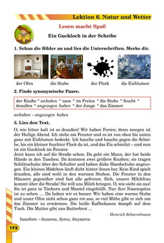 Lesen macht Spaß
Ein Guckloch in der Scheibe
1. Schau die Bilder an und lies die Unterschriften. Merke dir.
	 der Ofen 								 die Stube 											 der Fleck							 die Eisblumen
2. Finde synonymische Paare.
der Knabe * anhaben  * nass  * im Freien  * die Stube  * feucht  *
draußen  * angezogen  haben  * der Junge  * das Zimmer
anhaben – angezogen  haben
3. Lies den Text.
O, wie bitter kalt ist es draußen! Wir haben Ferien; denn morgen ist
der Heilige Abend. Ich stehe am Fenster und es ist von oben bis unten
ganz mit Eisblumen bedeckt. Ich hauche und hauche gegen die Schei-
be, bis ein kleiner feuchter Fleck da ist, und das Eis schmilzt – und nun
ist ein Guckloch im Fenster.
Jetzt kann ich auf die Straße sehen. Da geht ein Mann, der hat beide
Hände in den Taschen. Da kommen zwei größere Knaben; sie tragen
Schlittschuhe über der Schulter und haben dicke Handschuhe angezo-
gen. Ein kleines Mädchen läuft dicht hinter ihnen her. Kein Kind spielt
draußen, alle sind wohl in den warmen Stuben. Die Fenster in den
Häusern gegenüber sind fast alle gefroren. Sieh, unsere Milchfrau
kommt über die Straße! Sie will uns Milch bringen. O, wie sieht sie aus!
Sie ist ganz in Tüchern und Mantel eingehüllt. Nur ihre Nasenspitze
ist zu sehen. ... Da haben wir es besser. Wir haben eine warme Stube
und unser Ofen sieht schon ganz rot aus, so viel Mühe gibt er sich um
das Zimmer zu erwärmen. Die heiße Kaffeekanne dampft auf dem
Tisch. Die Mutter gibt uns Butterbrot ...
Heinrich Scharrelmann
hauchen – дихати, дути, дмухати
172
Lektion 6. Natur und Wetter
 