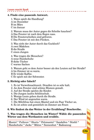 4. Finde eine passende Antwort.
1. Wann spielt die Handlung?
A im Dezember
B im März
C im Januar
2. Warum muss der Autor gegen die Scheibe hauchen?
A Das Fenster ist nach dem Regen nass.
B Die Fensterscheiben sind gefroren.
C Das Fenster ist mit den Flecken.
3. Was sieht der Autor durch das Guckloch?
A zwei Mädchen
B die Straße
C einen Jungen
4. Was tragen die Menschen?
A neue Handschuhe
B dicke Tücher
C warme Sachen
5. Warum geht es dem Autor besser als den Leuten auf der Straße?
A Im Zimmer ist es warm.
B Er trinkt Kaffee.
C Er spielt mit der Schwester.
5. Richtig oder falsch?
1. Es ist Vorweihnachtszeit. Draußen ist es sehr kalt.
2. An dem Fenster sind schöne Blumen gemalt.
3. Auf der Straße spielen die Kinder.
4. Die Jungen laufen Schlittschuh.
5. Wenige Leute gehen durch die Straße.
6. Der Wind ist angenehm warm.
7. Die Milchfrau hat einen Mantel und ein Paar Tücher an.
8. Es ist schön und gemütlich im Zimmer am Feuer.
6. Wie findest du das Wetter in der Erzählung? Beschreibe.
7. Was tragen die Menschen im Winter? Wähle die passenden
Wörter aus dem Wortkasten und erzähle.
Mantel * Pullover * Shorts * Pelzmantel * Sandallen * Stiefel *
Handschuhe * Jacke * Mütze * Sonnenhut * Badeanzug
173
Lesen macht Spaß
 
