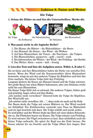 Die Tulpe
1. Schau die Bilder an und lies die Unterschriften. Merke dir.
die Tulpe 													 der Schmetterling 													 das Blumenbeet
									 die Erdbeeren 															 der Schatten
2. Was passt nicht in die logische Reihe?
1. Die Blume: die Blätter – die Blütenblätter – die Beere
2. Am Himmel: die Sonne – der Wind – die Wolken
3. Auf dem Blumenbeet: die Tanne – die Narzissen – die Tulpen
4. Die Blumenfarben: purpurrot – gelb – unreif – weiß
5. Die Jahreszeiten: der Winter – der Wind – der Frühling – der Herbst
6. Das Wetter: klein – warm – kalt – frostig
3. Lies den Text und löse die Aufgaben unten. Wähle A, B oder C.
Sie ist klein und ihre Blütenblätter haben die Farbe von unreifen Erd-
beeren. Wenn der Wind und die Sonnenstrahlen übers Blumenbeet
bummeln, wiegt sie mit den anderen Tulpen ihr Köpfchen und hört das
Gras rascheln. Die kleine Tulpe liebt den Frühling.
Langsam klettert die Sonne am Himmel hinauf und die Tulpe schwitzt.
Der große Baum hat schon Blätter bekommen, aber sein Schatten reicht
nicht bis zum Blumenbeet.
Die kleine Tulpe fühlt sich so schwach. Die anderen Tulpen, früher groß
und prächtig, liegen schon auf dem Boden.
„Ich möchte nicht verwelken!“ Zitternd hebt die Tulpe ihr Köpfchen.
Der Wind hilft mit.
„Ich möchte nicht verwelken. Ich ... “, dann sinkt sie sanft auf die Erde.
Der Baum deckt die Tulpe mit seinen Blättern zu. Der Wind raschelt
ein Schlaflied. Ein Eichhörnchen versteckt eine Nuss im Blätterbett
und ein Igel kuschelt sich dazu. Die Tulpe schläft und merkt nichts.
Es wird kälter und der Winter deckt das Beet mit einer dicken Schneede-
cke zu. Die Flöckchen bauen ein Kissen. Die Tulpe träumt vom Frühling.
Es wird wärmer. Die Vögel zwitschern so laut, dass schließlich auch die
kleine Tulpe aufwacht. Sie spitzt ihr Kopf aus der Erde heraus. Die
Sonne scheint ihr ins Gesicht und die Tulpe öffnet ihre Augen: Ihre
174
Lektion 6. Natur und Wetter
 