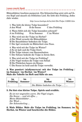 Blütenblätter leuchten purpurrot. Ein Schmetterling setzt sich auf ih-
ren Kopf und säuselt ein fröhliches Lied. Sie liebt den Frühling. Jedes
Jahr wieder.
http://www.leselupe.de/lw/titel-Die-Tulpe-112091.htm
1. Was liebt die kleine Tulpe besonders?
A den Wind				 B die Sonne			 C den Frühling
2. Wann fühlt sich die Tulpe besonders schwach?
A im Frühling			 B im Sommer		 C im Winter
3. Was wird mit der Tulpe im Herbst?
A Der Wind verweht die Blütenblätter.
B Die Baumblätter bedecken die Tulpe.
C Der Igel versteckt im Blätterbett eine Nuss.
4. Was wird mit der Tulpe im Winter?
A Es ist kalt und die Tulpe friert.
B Die Tulpe träumt vom Baumschatten.
C Der Schnee bedeckt die Tulpe in ihrem Bett.
5. Was wird mit der Tulpe im Frühling?
A Die Vögel wecken die Tulpe vom Schlaf.
B Die Flöckchen bauen ein Kissen.
C Die Sonne ist heiß und die Tulpe verwelkt.
4. Was passiert (відбувається) mit der Tulpe im Frühling /
im Sommer / im Herbst / im Winter?
Male die Tabelle im Heft und fülle sie aus.
im
Frühling
im
Sommer
im
Herbst
im
Winter
... ... Die Blätter bedecken die Tulpe ... ...
5. Du bist eine kleine Tulpe. Spiele und erzähle.
Es ist mir angenehm warm. Die Vögel singen.
Die Sonne ... und ich öffne ...
Meine Blütenblätter ...
Der Wind ...
Der Schmetterling ...
6. Male Bilder. Male die Tulpe im Frühling, im Sommer, im
Herbst, im Winter und beschreibe die Bilder.
175
Lesen macht Spaß
 