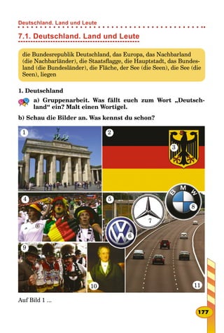 7.1. Deutschland. Land und Leute
die Bundesrepublik Deutschland, das Europa, das Nachbarland
(die Nachbarländer), die Staatsflagge, die Hauptstadt, das Bundes-
land (die Bundesländer), die Fläche, der See (die Seen), die See (die
Seen), liegen
1. Deutschland
a) Gruppenarbeit. Was fällt euch zum Wort „Deutsch-
land“ ein? Malt einen Wortigel.
b) Schau die Bilder an. Was kennst du schon?
1
5
2
4
9
10
3
8
7
6
11
Auf Bild 1 ...
177
Deutschland. Land und Leute
 