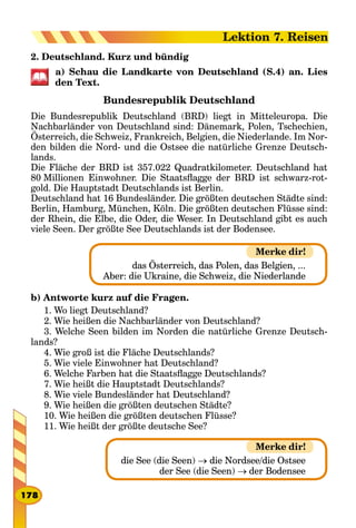 2. Deutschland. Kurz und bündig
a) Schau die Landkarte von Deutschland (S.4) an. Lies
den Text.
Bundesrepublik Deutschland
Die Bundesrepublik Deutschland (BRD) liegt in Mitteleuropa. Die
Nachbarländer von Deutschland sind: Dänemark, Polen, Tschechien,
Österreich, die Schweiz, Frankreich, Belgien, die Niederlande. Im Nor-
den bilden die Nord- und die Ostsee die natürliche Grenze Deutsch-
lands.
Die Fläche der BRD ist 357.022 Quadratkilometer. Deutschland hat
80 Millionen Einwohner. Die Staatsflagge der BRD ist schwarz-rot-
gold. Die Hauptstadt Deutschlands ist Berlin.
Deutschland hat 16 Bundesländer. Die größten deutschen Städte sind:
Berlin, Hamburg, München, Köln. Die größten deutschen Flüsse sind:
der Rhein, die Elbe, die Oder, die Weser. In Deutschland gibt es auch
viele Seen. Der größte See Deutschlands ist der Bodensee.
das Österreich, das Polen, das Belgien, ...
Aber: die Ukraine, die Schweiz, die Niederlande
b) Antworte kurz auf die Fragen.
1. Wo liegt Deutschland?
2. Wie heißen die Nachbarländer von Deutschland?
3. Welche Seen bilden im Norden die natürliche Grenze Deutsch-
lands?
4. Wie groß ist die Fläche Deutschlands?
5. Wie viele Einwohner hat Deutschland?
6. Welche Farben hat die Staatsflagge Deutschlands?
7. Wie heißt die Hauptstadt Deutschlands?
8. Wie viele Bundesländer hat Deutschland?
9. Wie heißen die größten deutschen Städte?
10. Wie heißen die größten deutschen Flüsse?
11. Wie heißt der größte deutsche See?
die See (die Seen) → die Nordsee/die Ostsee
der See (die Seen) → der Bodensee
Merke dir!
Merke dir!
178
Lektion 7. Reisen
 