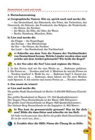 3. Wortschatztraining
a) Geographische Namen. Hör zu, sprich nach und merke dir.
− das Deutschland, das Dänemark, das Polen, das Tschechien, das
Österreich, die Schweiz, das Frankreich, das Belgien, die Niederlande.
− die Ostsee, die Nordsee.
− der Rhein, die Elbe, die Oder, die Weser.
− Berlin, Hamburg, München, Köln.
b) Lies und merke dir.
die Flagge − die Staatsflagge
das Europa − das Mitteleuropa
die See − die Ostsee, die Nordsee
das Land − das Bundesland, das Nachbarland
c) Schreibe aus dem Text die Namen der Nachbarländer
von Deutschland heraus. Welche Länder werden ohne und
welche mit dem Artikel gebraucht? Wie heißt die Regel?
4. der See oder die See? Lies und ergänze die Sätze.
1. In den Ferien sind wir für eine Woche an Bodensee gefahren.
2. Die Ferien an Nordsee sind toll. 3. Möchtest du mal die Ferien an
Nordsee machen? 4. Weißt du, wo Bodensee liegt? 5. Zuerst ma-
chen wir Ferien an Bodensee, dann fahren wir für zwei Wochen
nach Spanien. 6. Ich möchte mal meine Ferien an Nordsee machen.
5. Das musst du wissen!
a) Lies und merke dir.
Die größte Stadt Deutschlands ist Berlin (3.450.000 Millionen Einwoh-
ner).
Das größte Bundesland ist Bayern (70. 554 Quadratkilometer).
Der längste Fluss Deutschlands ist der Rhein (865 Kilometer).
Die größte Insel Deutschlands ist Rügen (926 Quadratkilometer).
Der höchste Berg Deutschlands ist die Zugspitze (2. 962 Meter).
b) Was hast du gewusst/nicht gewusst? Was ist für dich
neu? Bilde die dass-Sätze und schreibe sie ins Heft.
Ich habe (nicht) gewusst, dass Berlin die größte Stadt Deutschlands ist.
Es ist für mich neu, dass ...
6. Erzähle über die BRD. Nimm die Übung 2b zu Hilfe.
179
Deutschland. Land und Leute
 