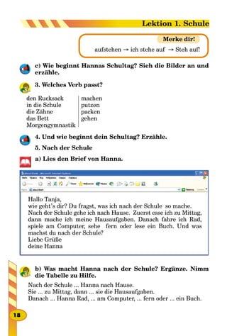 aufstehen → ich stehe auf → Steh auf!
Merke dir!
c) Wie beginnt Hannas Schultag? Sieh die Bilder an und
erzäh­le.
3. Welches Verb passt?
den Rucksack
in die Schule
die Zähne
das Bett
Morgengymnastik
machen
putzen
packen
gehen
4. Und wie beginnt dein Schultag? Erzähle.
5. Nach der Schule
a) Lies den Brief von Hanna.
Hallo Tanja,
wie geht’s dir? Du fragst, was ich nach der Schule so mache.
Nach der Schule gehe ich nach Hause. Zuerst esse ich zu Mittag,
dann mache ich meine Hausaufgaben. Danach fahre ich Rad,
spiele am Computer, sehe fern oder lese ein Buch. Und was
machst du nach der Schule?
Liebe Grüße
deine Hanna
b) Was macht Hanna nach der Schule? Ergänze. Nimm
die Tabelle zu Hilfe.
Nach der Schule ... Hanna nach Hause.
Sie ... zu Mittag, dann ... sie die Hausaufgaben.
Danach ... Hanna Rad, ... am Computer, ... fern oder ... ein Buch.
18
Lektion 1. Schule
 