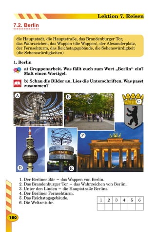 7.2. Berlin
die Hauptstadt, die Hauptstraße, das Brandenburger Tor,
das Wahrzeichen, das Wappen (die Wappen), der Alexanderplatz,
der Fernsehturm, das Reichstagsgebäude, die Sehenswürdigkeit
(die Sehenswürdigkeiten)
1. Berlin
a) Gruppenarbeit. Was fällt euch zum Wort „Berlin“ ein?
Malt einen Wortigel.
b) Schau die Bilder an. Lies die Unterschriften. Was passt
zu­sammen?
A B
C
D E
F
1. Der Berliner Bär − das Wappen von Berlin.
2. Das Brandenburger Tor − das Wahrzeichen von Berlin.
3. Unter den Linden − die Hauptstraße Berlins.
4. Der Berliner Fernsehturm.
5. Das Reichstagsgebäude.
6. Die Weltzeituhr.
1 2 3 4 5 6
180
Lektion 7. Reisen
 