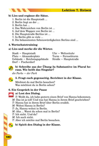 b) Lies und ergänze die Sätze.
1. Berlin ist die Hauptstadt ...
2. Berlin liegt an der ...
3. Berlin hat ...
4. Das Wahrzeichen von Berlin ist ...
5. Auf dem Wappen von Berlin ist ...
6. Die Hauptstraße Berlins ist ...
7. In Berlin gibt es viele ...
8. Die bekanntesten Sehenswürdigkeiten Berlins sind ...
4. Wortschatztraining
a) Lies und merke dir die Wörter.
Stadt − Hauptstadt
Platz − Alexanderplatz
Gebäude − Reichstagsgebäude
Dorf − Fischerdorf
Uhr − Weltzeituhr
Turm − Fernsehturm
Straße − Hauptstraße
b) Schreibe aus der Übung 3a Substantive im Plural he-
raus. Wie heißt das Singular?
die Parks − der Park
5. Fragt euch gegenseitig. Berichtet in der Klasse.
Möchtest du mal Berlin besuchen?
Was möchtest du in Berlin sehen?
6. Ein Gespräch in der Pause
a) Lest den Dialog.
T: Weißt du, ich habe gestern einen Brief von Hanna bekommen.
M: Das ist ja toll! Und was hat Hanna in ihrem Brief geschrieben?
T: Hanna hat in ihrem Brief über Berlin erzählt.
M: Wohnt Hanna in Berlin?
T: Ja, Hanna wohnt in Berlin.
M: Aha ... Warst du schon mal in Berlin?
T: Ich nicht. Und du?
M: Ich auch nicht.
T: Aber ich möchte mal Berlin besuchen.
b) Spielt den Dialog in der Klasse.
182
Lektion 7. Reisen
 