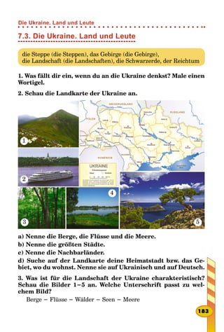 7.3. Die Ukraine. Land und Leute
die Steppe (die Steppen), das Gebirge (die Gebirge),
die Landschaft (die Landschaften), die Schwarzerde, der Reichtum
1. Was fällt dir ein, wenn du an die Ukraine denkst? Male einen
Wortigel.
2. Schau die Landkarte der Ukraine an.
1
4
2
3 5
a) Nenne die Berge, die Flüsse und die Meere.
b) Nenne die größten Städte.
c) Nenne die Nachbarländer.
d) Suche auf der Landkarte deine Heimatstadt bzw. das Ge-
biet, wo du wohnst. Nenne sie auf Ukrainisch und auf Deutsch.
3. Was ist für die Landschaft der Ukraine charakteristisch?
Schau die Bilder 1−5 an. Welche Unterschrift passt zu wel-
chem Bild?
Berge − Flüsse − Wälder − Seen − Meere
183
Die Ukraine. Land und Leute
 