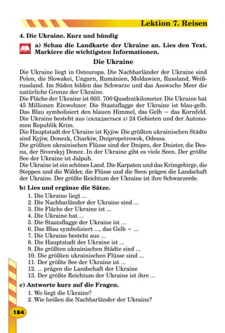 4. Die Ukraine. Kurz und bündig
a) Schau die Landkarte der Ukraine an. Lies den Text.
Markiere die wichtigsten Informationen.
Die Ukraine
Die Ukraine liegt in Osteuropa. Die Nachbarländer der Ukraine sind
Polen, die Slowakei, Ungarn, Rumänien, Moldawien, Russland, Weiß-
russland. Im Süden bilden das Schwarze und das Asowsche Meer die
natürliche Grenze der Ukraine.
Die Fläche der Ukraine ist 603. 700 Quadratkilometer. Die Ukraine hat
45 Millionen Einwohner. Die Staatsflagge der Ukraine ist blau-gelb.
Das Blau symbolisiert den blauen Himmel, das Gelb − das Kornfeld.
Die Ukraine besteht aus (складається з) 24 Gebieten und der Autono-
men Republik Krim.
Die Hauptstadt der Ukraine ist Kyjiw. Die größten ukrainischen Städte
sind Kyjiw, Donezk, Charkiw, Dnipropetrowsk, Odessa.
Die größten ukrainischen Flüsse sind der Dnipro, der Dnister, die Des-
na, der Siverskyj Donez. In der Ukraine gibt es viele Seen. Der größte
See der Ukraine ist Jalpuh.
Die Ukraine ist ein schönes Land. Die Karpaten und das Krimgebirge, die
Steppen und die Wälder, die Flüsse und die Seen prägen die Landschaft
der Ukraine. Der größte Reichtum der Ukraine ist ihre Schwarzerde.
b) Lies und ergänze die Sätze.
1. Die Ukraine liegt ...
2. Die Nachbarländer der Ukraine sind ...
3. Die Fläche der Ukraine ist ...
4. Die Ukraine hat ...
5. Die Staatsflagge der Ukraine ist ...
6. Das Blau symbolisiert ..., das Gelb − ...
7. Die Ukraine besteht aus ...
8. Die Hauptstadt der Ukraine ist ...
9. Die größten ukrainischen Städte sind ...
10. Die größten ukrainischen Flüsse sind ...
11. Der größte See der Ukraine ist ...
12. ... prägen die Landschaft der Ukraine
13. Der größte Reichtum der Ukraine ist ihre ...
c) Antworte kurz auf die Fragen.
1. Wo liegt die Ukraine?
2. Wie heißen die Nachbarländer der Ukraine?
184
Lektion 7. Reisen
 