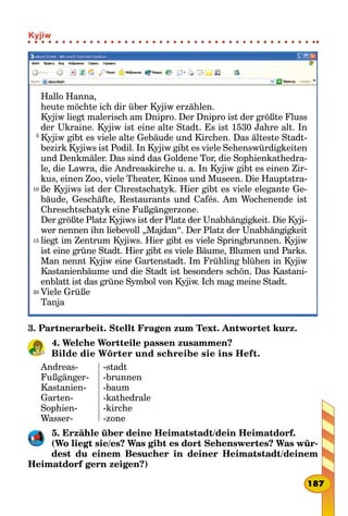 Hallo Hanna,
heute möchte ich dir über Kyjiw erzählen.
Kyjiw liegt malerisch am Dnipro. Der Dnipro ist der größte Fluss
der Ukraine. Kyjiw ist eine alte Stadt. Es ist 1530 Jahre alt. In
Kyjiw gibt es viele alte Gebäude und Kirchen. Das älteste Stadt-
bezirk Kyjiws ist Podil. In Kyjiw gibt es viele Sehenswürdigkeiten
und Denkmäler. Das sind das Goldene Tor, die Sophienkathedra-
le, die Lawra, die Andreaskirche u. a. In Kyjiw gibt es einen Zir-
kus, einen Zoo, viele Theater, Kinos und Museen. Die Hauptstra-
ße Kyjiws ist der Chrestschatyk. Hier gibt es viele elegante Ge-
bäude, Geschäfte, Restaurants und Cafés. Am Wochenende ist
Chreschtschatyk eine Fußgängerzone.
Der größte Platz Kyjiws ist der Platz der Unabhängigkeit. Die Kyji-
wer nennen ihn liebevoll „Majdan“. Der Platz der Unabhängigkeit
liegt im Zentrum Kyjiws. Hier gibt es viele Springbrunnen. Kyjiw
ist eine grüne Stadt. Hier gibt es viele Bäume, Blumen und Parks.
Man nennt Kyjiw eine Gartenstadt. Im Frühling blühen in Kyjiw
Kastanienbäume und die Stadt ist besonders schön. Das Kastani-
enblatt ist das grüne Symbol von Kyjiw. Ich mag meine Stadt.
Viele Grüße
Tanja
5
10
15
20
3. Partnerarbeit. Stellt Fragen zum Text. Antwortet kurz.
4. Welche Wortteile passen zusammen?
Bilde die Wörter und schreibe sie ins Heft.
Andreas-
Fußgänger-
Kastanien-
Garten-
Sophien-
Wasser-
-stadt
-brunnen
-baum
-kathedrale
-kirche
-zone
5. Erzähle über deine Heimatstadt/dein Heimatdorf.
(Wo liegt sie/es? Was gibt es dort Sehenswertes? Was wür-
dest du einem Besucher in deiner Heimatstadt/deinem
Heimatdorf gern zeigen?)
187
Kyjiw
 