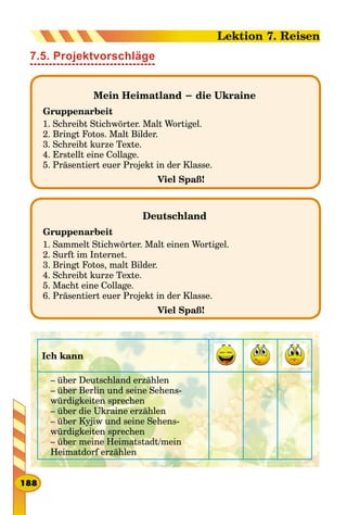 7.5. Projektvorschläge
Mein Heimatland − die Ukraine
Gruppenarbeit
1. Schreibt Stichwörter. Malt Wortigel.
2. Bringt Fotos. Malt Bilder.
3. Schreibt kurze Texte.
4. Erstellt eine Collage.
5. Präsentiert euer Projekt in der Klasse.
Viel Spaß!
Deutschland
Gruppenarbeit
1. Sammelt Stichwörter. Malt einen Wortigel.
2. Surft im Internet.
3. Bringt Fotos, malt Bilder.
4. Schreibt kurze Texte.
5. Macht eine Collage.
6. Präsentiert euer Projekt in der Klasse.
Viel Spaß!
Ich kann
– über Deutschland erzählen
– über Berlin und seine Sehens­
würdigkeiten sprechen
– über die Ukraine erzählen
– über Kyjiw und seine Sehens­
würdigkeiten sprechen
– über meine Heimatstadt/mein
Heimatdorf erzählen
188
Lektion 7. Reisen
 