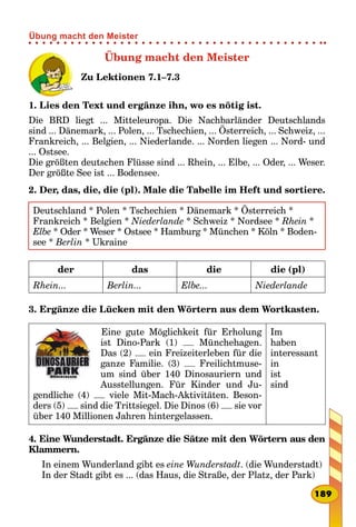 Übung macht den Meister
Zu Lektionen 7.1–7.3
1. Lies den Text und ergänze ihn, wo es nötig ist.
Die BRD liegt ... Mitteleuropa. Die Nachbarländer Deutschlands
sind ... Dänemark, ... Polen, ... Tschechien, ... Österreich, ... Schweiz, ...
Frankreich, ... Belgien, ... Niederlande. ... Norden liegen ... Nord- und
... Ostsee.
Die größten deutschen Flüsse sind ... Rhein, ... Elbe, ... Oder, ... Weser.
Der größte See ist ... Bodensee.
2. Der, das, die, die (pl). Male die Tabelle im Heft und sortiere.
Deutschland * Polen * Tschechien * Dänemark * Österreich *
Frankreich * Belgien * Niederlande * Schweiz * Nordsee * Rhein *
Elbe * Oder * Weser * Ostsee * Hamburg * München * Köln * Boden-
see * Berlin * Ukraine
der das die die (pl)
Rhein... Berlin... Elbe... Niederlande
3. Ergänze die Lücken mit den Wörtern aus dem Wortkasten.
Eine gute Möglichkeit für Erholung
ist Dino-Park (1) Münchehagen.
Das (2) ein Freizeiterleben für die
ganze Familie. (3) Freilichtmuse-
um sind über 140 Dinosauriern und
Ausstellungen. Für Kinder und Ju-
gendliche (4) viele Mit-Mach-Aktivitäten. Beson-
ders (5) sind die Trittsiegel. Die Dinos (6) sie vor
über 140 Millionen Jahren hintergelassen.
Im
haben
interessant
in
ist
sind
4. Eine Wunderstadt. Ergänze die Sätze mit den Wörtern aus den
Klammern.
In einem Wunderland gibt es eine Wunderstadt. (die Wunderstadt)
In der Stadt gibt es ... (das Haus, die Straße, der Platz, der Park)
189
Übung macht den Meister
 