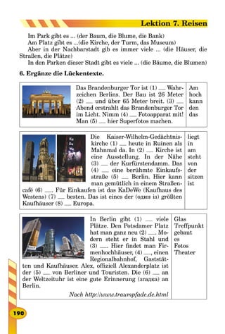 Im Park gibt es ... (der Baum, die Blume, die Bank)
Am Platz gibt es ...(die Kirche, der Turm, das Museum)
Aber in der Nachbarstadt gib es immer viele ... (die Häuser, die
Straßen, die Plätze)
In den Parken dieser Stadt gibt es viele ... (die Bäume, die Blumen)
6. Ergänze die Lückentexte.
Das Brandenburger Tor ist (1) Wahr-
zeichen Berlins. Der Bau ist 26 Meter
(2) und über 65 Meter breit. (3)
Abend erstrahlt das Brandenburger Tor
im Licht. Nimm (4) Fotoapparat mit!
Man (5) hier Superfotos machen.
Am
hoch
kann
den
das
Die Kaiser-Wilhelm-Gedächtnis-
kirche (1) heute in Ruinen als
Mahnmal da. In (2) Kirche ist
eine Ausstellung. In der Nähe
(3) der Kurfürstendamm. Das
(4) eine berühmte Einkaufs-
straße (5) Berlin. Hier kann
man gemütlich in einem Straßen-
café (6) . Für Einkaufen ist das KaDeWe (Kaufhaus des
Westens) (7) besten. Das ist eines der (один із) größten
Kaufhäuser (8) Europa.
liegt
in
am
steht
von
der
sitzen
ist
In Berlin gibt (1) viele
Plätze. Den Potsdamer Platz
hat man ganz neu (2) . Mo-
dern steht er in Stahl und
(3) . Hier findet man Fir-
menhochhäuser, (4) , einen
Regionalbahnhof, Gaststät-
ten und Kaufhäuser. Alex, offiziell Alexanderplatz ist
der (5) von Berliner und Touristen. Die (6) an
der Weltzeituhr ist eine gute Erinnerung (згадка) an
Berlin.
Nach http://www.traumpfade.de.html
Glas
Treffpunkt
gebaut
es
Fotos
Theater
190
Lektion 7. Reisen
 