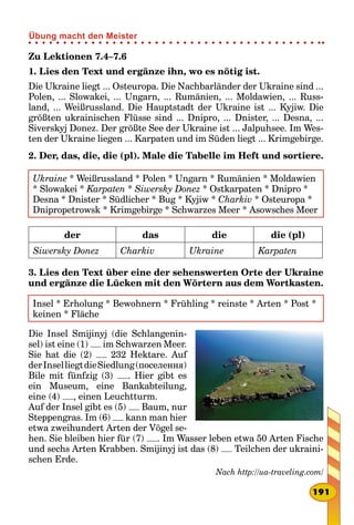Zu Lektionen 7.4–7.6
1. Lies den Text und ergänze ihn, wo es nötig ist.
Die Ukraine liegt ... Osteuropa. Die Nachbarländer der Ukraine sind ...
Polen, ... Slowakei, ... Ungarn, ... Rumänien, ... Moldawien, ... Russ-
land, ... Weißrussland. Die Hauptstadt der Ukraine ist ... Kyjiw. Die
größten ukrainischen Flüsse sind ... Dnipro, ... Dnister, ... Desna, ...
Siverskyj Donez. Der größte See der Ukraine ist ... Jalpuhsee. Im Wes-
ten der Ukraine liegen ... Karpaten und im Süden liegt ... Krimgebirge.
2. Der, das, die, die (pl). Male die Tabelle im Heft und sortiere.
Ukraine * Weißrussland * Polen * Ungarn * Rumänien * Moldawien
* Slowakei * Karpaten * Siwersky Donez * Ostkarpaten * Dnipro *
Desna * Dnister * Südlicher * Bug * Kyjiw * Charkiv * Osteuropa *
Dnipropetrowsk * Krimgebirge * Schwarzes Meer * Asowsches Meer
der das die die (pl)
Siwersky Donez Charkiv Ukraine Karpaten
3. Lies den Text über eine der sehenswerten Orte der Ukraine
und ergänze die Lücken mit den Wörtern aus dem Wortkasten.
Insel * Erholung * Bewohnern * Frühling * reinste * Arten * Post *
keinen * Fläche
Die Insel Smijinyj (die Schlangenin-
sel) ist eine (1) im Schwarzen Meer.
Sie hat die (2) 232 Hektare. Auf
derInselliegtdieSiedlung(поселення)
Bile mit fünfzig (3) . Hier gibt es
ein Museum, eine Bankabteilung,
eine (4) , einen Leuchtturm.
Auf der Insel gibt es (5) Baum, nur
Steppengras. Im (6) kann man hier
etwa zweihundert Arten der Vögel se-
hen. Sie bleiben hier für (7) . Im Wasser leben etwa 50 Arten Fische
und sechs Arten Krabben. Smijinyj ist das (8) Teilchen der ukraini-
schen Erde.
Nach http://ua-traveling.com/
191
Übung macht den Meister
 