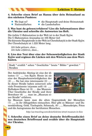 4. Schreibe einen Brief an Hanna über dein Heimatland zu
den nächsten Punkten:
	 Wo liegt es?
	 Nationalfarben
	 die Hauptstadt und deine Heimatstadt
	 die Landschaften
5. Was hast du gelesen/erfahren? Lies die Informationen über
die Ukraine und schreibe die Antworten ins Heft.
Die tiefste U-Bahnstation in der Welt ist in der Stadt Kyjiw.
Die U-Bahnstation Arsenalna ist 105 Meter tief.
Die kürzeste Hauptstraße in der Welt ist Chreshchatyk in der Stadt Kyjiw.
Der Chreshchatyk ist 1.225 Meter lang.
Ich habe gelesen, dass...
Ich habe erfahren, dass...
6. Lies den Text über eine der Sehenswürdigkeiten der Stadt
Kyjiw und ergänze die Lücken mit den Wörtern aus dem Wort-
kasten.
Stadt * erzählt * sehen * Geschichte * heute * Bilder * gewohnt *
Straßen
Der Andrijiwsky Abstieg ist eine der äl-
testen (1) von Kyjiw. Heute ist sie
eine der Hauptsehenswürdigkeiten der
(2) . Sie hat eine interessante (3) .
In dieser Straße haben seinerzeit sehr
viele Prominente (відомих осіб) (4) .
Bulhakow-Haus ist (5) das Museum.
Über Geschichte der Straße und ihrer
Bewohner (6) man im „Museum ei-
ner Straße“ erfahren.
Im Museum kann man die alten Gegenstände der Menschen
(7) , in ihr Alltagsleben eintauchen. Hier gibt es Männer- und Da-
menkleidung, Geld, Tischspiele, Schmuck, (8) , Manuskripte, Fotos
und die Autogramme der berühmten Menschen.
http://ua-traveling.com/de/article/one-street-museum-in-kiev
7. Schreibe einen Brief an deine deutsche Brieffreundin/dei-
nen deutschen Brieffreund und erzähle über die Hauptstadt
der Ukraine.
192
Lektion 7. Reisen
 