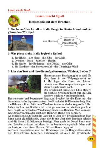 Lesen macht Spaß
Hexentanz auf dem Brocken
1. Suche auf der Landkarte die Berge in Deutschland und er-
gänze den Wortigel.
der Harz Berge in
Deutschland
2. Was passt nicht in die logische Reihe?
1. der Rhein – der Harz – die Elbe – der Main
2. Dresden – Köln – Sachsen – Berlin
3. die Weser – der Bodensee – die Donau – die Oder
4. die Nordsee – der Schwarzwald – der Thüringer Wald
3. Lies den Text und löse die Aufgaben unten. Wähle A, B oder C.
Hexentanz am Brocken, gibt es das? Na
klar, denn in der Walpurgisnacht am
1.  Mai fegen die Hexen den letzten
Schnee vom Brockenplateau – ganz be-
stimmt auch heute noch!
Der Brocken ist mit seinen 1.142 Metern
die höchste Erhebung nicht nur im Harz
sondern auch in Norddeutschland.
Der schönste und bequemste Weg zum Brocken ist die Fahrt mit der
Schmalspurbahn (вузькоколійка). Die Strecke ist 16 Kilometer lang. Sind
die Bahnen voll, so bleibt dem Wanderer immer noch der Weg zu Fuß. Ihn
haben auch schon Goethe und Heine genommen und darüber geschrie-
ben. Es gibt verschiedene Wanderwege hoch zum Brocken. Man kann den
Goetheweg wählen oder auch den Heinrich-Heine-Weg nehmen.
An mindestens 306 Tagen im Jahr ist es über den Brocken neblig. Man
kann dann glücklich sein, wenn die Sonne über dem Brocken scheint
und die Sicht 230 Kilometer beträgt. Aber auch bei Nebel kann man
den Brocken spüren und dann ist es besonders mystisch. Man weiß
doch nie, ob man einer Hexe auf ihrem Besen begegnet.
Auf dem Plateau kann man den Brockengarten, die Bergwetterstation,
den Fernsehturm besuchen. Sehenswert ist auch die Brockenuhr.
193
Lesen macht Spaß
 