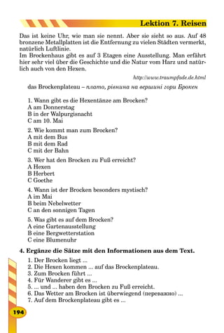 Das ist keine Uhr, wie man sie nennt. Aber sie sieht so aus. Auf 48
bronzene Metallplatten ist die Entfernung zu vielen Städten vermerkt,
natürlich Luftlinie.
Im Brockenhaus gibt es auf 3 Etagen eine Ausstellung. Man erfährt
hier sehr viel über die Geschichte und die Natur vom Harz und natür-
lich auch von den Hexen.
http://www.traumpfade.de.html
das Brockenplateau – плато, рівнина на вершині гори Брокен
1. Wann gibt es die Hexentänze am Brocken?
A am Donnerstag
B in der Walpurgisnacht
C am 10. Mai
2. Wie kommt man zum Brocken?
A mit dem Bus
B mit dem Rad
C mit der Bahn
3. Wer hat den Brocken zu Fuß erreicht?
A Hexen
B Herbert
C Goethe
4. Wann ist der Brocken besonders mystisch?
A im Mai
B beim Nebelwetter
C an den sonnigen Tagen
5. Was gibt es auf dem Brocken?
A eine Gartenausstellung
B eine Bergwetterstation
C eine Blumenuhr
4. Ergänze die Sätze mit den Informationen aus dem Text.
1. Der Brocken liegt ...
2. Die Hexen kommen ... auf das Brockenplateau.
3. Zum Brocken führt ...
4. Für Wanderer gibt es ...
5. ... und ... haben den Brocken zu Fuß erreicht.
6. Das Wetter am Brocken ist überwiegend (переважно) ...
7. Auf dem Brockenplateau gibt es ...
194
Lektion 7. Reisen
 