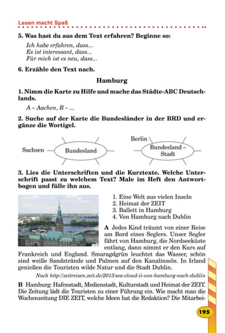 5. Was hast du aus dem Text erfahren? Beginne so:
Ich habe erfahren, dass...
Es ist interessant, dass...
Für mich ist es neu, dass...
6. Erzähle den Text nach.
Hamburg
1. Nimm die Karte zu Hilfe und mache das Städte-ABC Deutsch­
lands.
A – Aachen, B – ...
2. Suche auf der Karte die Bundesländer in der BRD und er-
gänze die Wortigel.
Sachsen Bundesland
      
Berlin
Bundesland –
Stadt
3. Lies die Unterschriften und die Kurztexte. Welche Unter-
schrift passt zu welchem Text? Male im Heft den Antwort­
bogen und fülle ihn aus.
1. Eine Welt aus vielen Inseln
2. Heimat der ZEIT
3. Ballett in Hamburg
4. Von Hamburg nach Dublin
A  Jedes Kind träumt von einer Reise
am Bord eines Seglers. Unser Segler
fährt von Hamburg, die Nordseeküste
entlang, dann nimmt er den Kurs auf
Frankreich und England. Smaragdgrün leuchtet das Wasser, schön
sind weiße Sandstrände und Palmen auf den Kanalinseln. In Irland
genießen die Touristen wilde Natur und die Stadt Dublin.
Nach http://zeitreisen.zeit.de/2013/sea-cloud-ii-von-hamburg-nach-dublin
B  Hamburg: Hafenstadt, Medienstadt, Kulturstadt und Heimat der ZEIT.
Die Zeitung lädt die Touristen zu einer Führung ein. Wie macht man die
Wochenzeitung DIE ZEIT, welche Ideen hat die Redaktion? Die Mitarbei-
195
Lesen macht Spaß
 