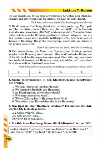 ter aus Redaktion, Verlag und ZEIT-Stiftung berichten über ZEIT-Ge-
schichte und ihre Arbeit. Und Sie erleben, wie man die ZEIT druckt.
Nach http://zeitreisen.zeit.de/2013/hamburg-heimat-der-zeit
C  Denkt man an Hamburg, denkt man an eine großartige Metropole
an Elbe und Alster, an den Hafen als „Tor zur Welt“, an die Heimat-
stadt der Wochenzeitung „Die Zeit“ und auch an John Neumeier. Seine
Ballettschule und das Bundesjugendballett haben Gastspiele rund um
den Globus. Dieser amerikanische Weltbürger lebt und arbeitet seit 40
Jahren in Hamburg. Der große Choreograph macht jetzt in Hamburg
ein großes Ballettfest.
Nach http://zeitreisen.zeit.de/2013/ballett-in-hamburg
D  Der breite Strom, die Alster und Hunderte von Brücken machen
aus der Stadt Hamburg eine Inselwelt. Hier sind Inseln der Kultur, der
Urbanität und des Genusses (споживання). Eine Führung quer durch
den Archipel (архіпелаг) Hamburg zeigt, wie schön und romantisch
das Leben in dieser Inselwelt sein kann.
Nach http://zeitreisen.zeit.de/2013/hamburg-eine-welt-aus-vielen-inseln
1. 2. 3. 4.
4. Suche Informationen in den Kleintexten und beantworte
die Fragen.
1. Wo liegt Hamburg? (an den Flüssen)
2. Wo liegen die Stadteile von Hamburg?
3. Ist Hamburg eine gewöhnliche Stadt?
4. Wie nennt man diese Stadt?
5. Welche Zeitung hat in Hamburg ihren Sitz?
6. Was gehört zum Kulturleben der Stadt Hamburg?
5. Was hast du über Hamburg erfahren? Formuliere die Ant-
worten Üb 4. als dass-Sätze.
Ich haben erfahren, dass...
Ich habe gelesen, dass...
Für mich ist es neu, dass...
6. Erzähle über Hamburg. Nimm die Schlüsselwörter zu Hilfe.
an den Flüssen * im Norden * ein Bundesland * eine Hafenstadt *
„das Tor der Welt“ * die Insel * die Brücken * die Schiffe
196
Lektion 7. Reisen
 