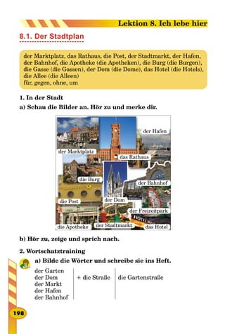8.1. Der Stadtplan
der Marktplatz, das Rathaus, die Post, der Stadtmarkt, der Hafen,
der Bahnhof, die Apotheke (die Apotheken), die Burg (die Burgen),
die Gasse (die Gassen), der Dom (die Dome), das Hotel (die Hotels),
die Allee (die Alleen)
für, gegen, ohne, um
1. In der Stadt
a) Schau die Bilder an. Hör zu und merke dir.
der Stadtmarkt
die Post
die Burg
der Marktplatz
das Hotel
der Bahnhof
der Freizeitpark
der Hafen
das Rathaus
der Dom
die Apotheke
b) Hör zu, zeige und sprich nach.
2. Wortschatztraining
a) Bilde die Wörter und schreibe sie ins Heft.
der Garten
der Dom
der Markt
der Hafen
der Bahnhof
+ die Straße die Gartenstraße
198
Lektion 8. Ich lebe hier
 