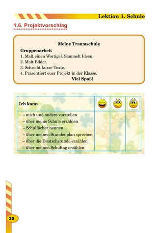 1.6. Projektvorschlag
Meine Traumschule
Gruppenarbeit
1. Malt einen Wortigel. Sammelt Ideen.
2. Malt Bilder.
3. Schreibt kurze Texte.
4. Präsentiert euer Projekt in der Klasse.
Viel Spaß!
Ich kann
– mich und andere vorstellen
– über meine Schule erzählen
– Schulfächer nennen
– über meinen Stundenplan sprechen
– über die Deutschstunde erzählen
– über meinen Schultag erzählen
20
Lektion 1. Schule
 