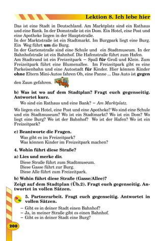 Das ist eine Stadt in Deutschland. Am Marktplatz sind ein Rathaus
und eine Bank. In der Domstraße ist ein Dom. Ein Hotel, eine Post und
eine Apotheke liegen in der Hauptstraße.
In der Marktstraße ist ein Stadtmarkt. Іm Burgpark liegt eine Burg.
Ein Weg führt um die Burg.
In der Gartenstraße sind eine Schule und ein Stadtmuseum. In der
Bahnhofstraße ist ein Bahnhof. Die Hafenstraße führt zum Hafen.
Am Stadtrand ist ein Freizeitpark − Spaß für Groß und Klein. Zum
Freizeitpark führt eine Blumenallee. Im Freizeitpark gibt es eine
Parkeisenbahn und eine Autostadt für Kinder. Hier können Kinder
ohne Eltern Mini-Autos fahren Oh, eine Panne ... Das Auto ist gegen
den Zaun gefahren. 
b) Was ist wo auf dem Stadtplan? Fragt euch gegenseitig.
Antwortet kurz.
Wo sind ein Rathaus und eine Bank? − Am Marktplatz.
Wo liegen ein Hotel, eine Post und eine Apotheke? Wo sind eine Schule
und ein Stadtmuseum? Wo ist ein Stadtmarkt? Wo ist ein Dom? Wo
liegt eine Burg? Wo ist der Bahnhof? Wo ist der Hafen? Wo ist ein
Freizeitpark?
c) Beantworte die Fragen.
Was gibt es im Freizeitpark?
Was können Kinder im Freizeitpark machen?
4. Wohin führt diese Straße?
a) Lies und merke dir.
Diese Straße führt zum Stadtmuseum.
Diese Gasse führt zur Burg.
Diese Alle führt zum Freizeitpark.
b) Wohin führt diese Straße (Gasse/Allee)?
Zeigt auf dem Stadtplan (Üb.2). Fragt euch gegenseitig. An-
twortet in vollen Sätzen.
5. Partnerarbeit. Fragt euch gegenseitig. Antwortet in
vollen Sätzen.
− Gibt es in deiner Stadt einen Bahnhof?
− Ja, in meiner Straße gibt es einen Bahnhof.
− Gibt es in deiner Stadt eine Burg?
200
Lektion 8. Ich lebe hier
 