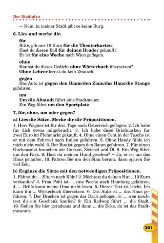 − Nein, in meiner Stadt gibt es keine Burg.
6. Lies und merke dir.
für
Bitte, gib mir 10 Euro für die Theaterkarten.
Hast du diesen Ball für deinen Bruder gekauft?
Er ist für eine Woche nach Wien geflogen.
ohne
Kannst du dieses Gedicht ohne Wörterbuch übersetzen?
Ohne Lehrer lernst du kein Deutsch.
gegen
Das Auto ist gegen den Baum/den Zaun/das Haus/die Stange
gefahren.
um
Um die Altstadt führt eine Stadtmauer.
Ein Weg führt um den Sportplatz.
7. für, ohne, um oder gegen?
a) Lies die Sätze. Merke dir die Präpositionen.
1. Herr Wagner ist für drei Tage nach Österreich geflogen. 2. Ich habe
für dich etwas mitgebracht. 3. Ich habe diese Briefmarken für
zwei Euro im Flohmarkt gekauft. 4. Ohne einen Cent in der Tasche ist
er mit dem Fahrrad nach Italien gefahren. 5. Ohne Handy fühle ich
mich nicht wohl. 6. Der Bus ist gegen den Baum gefahren. 7. Für einen
Gurkensalat brauchen wir Gurken, Zwiebel und Öl. 8. Ein Weg führt
um den Park. 9. Hast du meinen Hund gesehen? − Ja, er ist um das
Haus gelaufen. 10. Fahren Sie um den Stau herum, dann sparen Sie
viel Zeit.
b) Ergänze die Sätze mit den notwendigen Präpositionen.
1. Fährst du ... Eltern nach Köln? 2. Möchtest du deinen Hut ...10 Euro
verkaufen? 3. Frau Pohl ist ... eine Woche nach Hamburg gefahren.
4. ... Brille kann meine Oma nicht lesen. 5. Dieser Text ist leicht. Ich
kann ihn ... Wörterbuch übersetzen. 6. Das Auto ist ... das Haus ge-
fahren. 7. Der Drachen ist gegen das Dach geflogen. 8. ... wen möch-
test du ein Geschenk kaufen? 9. Ein Radweg führt ... die Stadt.
10. Gehen Sie hier geradeaus und dann ... die Ecke, da ist das Stadt-
museum.
201
Der Stadtplan
 
