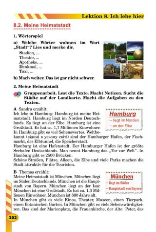 8.2. Meine Heimatstadt
1. Wörterspiel
a) Welche Wörter wohnen im Wort
„Stadt“? Lies und merke dir.
Stadion, ...
Theater, ...
Apotheke, ...
Denkmal, ...
Taxi, ...
b) Mach weiter. Das ist gar nicht schwer.
2. Meine Heimatstadt
Gruppenarbeit. Lest die Texte. Macht Notizen. Sucht die
Städte auf der Landkarte. Macht die Aufgaben zu den
Texten.
A  Sandra erzählt:
Ich lebe in Hamburg. Hamburg ist meine Hei-
matstadt. Hamburg liegt im Norden Deutsch-
lands. Es liegt an der Elbe. Hamburg ist eine
Großstadt. Es hat ca. 1,7 Millionen Einwohner.
In Hamburg gibt es viel Sehenswertes. Weltbe-
kannt (відомі в усьому світі) sind der Hamburger Hafen, der Fisch-
markt, der Elbtunnel, die Speicherstadt.
Hamburg ist eine Hafenstadt. Der Hamburger Hafen ist der größte
Seehafen Deutschlands. Man nennt Hamburg das „Tor zur Welt“. In
Hamburg gibt es 2500 Brücken.
Schöne Straßen, Plätze, Alleen, die Elbe und viele Parks machen die
Stadt attraktiv für die Touristen.
B  Thomas erzählt:
Meine Heimatstadt ist München. München liegt
im Süden Deutschlands. München ist die Haupt-
stadt von Bayern. München liegt an der Isar.
München ist eine Großstadt. Es hat ca. 1,3 Mil-
lionen Einwohner. München ist 800 Jahre alt.
In München gibt es viele Kinos, Theater, Museen, einen Tierpark,
einen Botanischen Garten. In München gibt es viele Sehenswürdigkei-
ten. Das sind der Marienplatz, die Frauenkirche, der Alte Peter, das
202
Lektion 8. Ich lebe hier
 