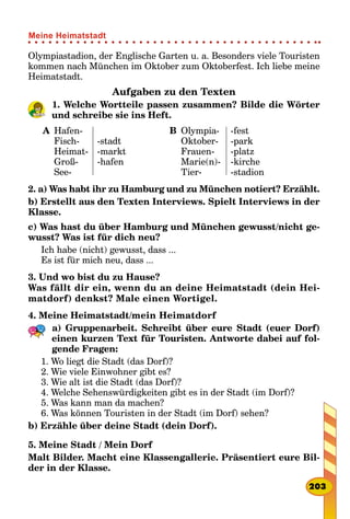 Olympiastadion, der Englische Garten u. a. Besonders viele Touristen
kommen nach München im Oktober zum Oktoberfest. Ich liebe meine
Heimatstadt.
Aufgaben zu den Texten
1. Welche Wortteile passen zusammen? Bilde die Wörter
und schreibe sie ins Heft.
A Hafen-
Fisch-
Heimat-
Groß-
See-
-stadt
-markt
-hafen
B Olympia-
Oktober-
Frauen-
Marie(n)-
Tier-
-fest
-park
-platz
-kirche
-stadion
2. a) Was habt ihr zu Hamburg und zu München notiert? Erzählt.
b) Erstellt aus den Texten Interviews. Spielt Interviews in der
Klasse.
c) Was hast du über Hamburg und München gewusst/nicht ge-
wusst? Was ist für dich neu?
Ich habe (nicht) gewusst, dass ...
Es ist für mich neu, dass ...
3. Und wo bist du zu Hause?
Was fällt dir ein, wenn du an deine Heimatstadt (dein Hei-
matdorf) denkst? Male einen Wortigel.
4. Meine Heimatstadt/mein Heimatdorf
a) Gruppenarbeit. Schreibt über eure Stadt (euer Dorf)
einen kurzen Text für Touristen. Antworte dabei auf fol-
gende Fragen:
1. Wo liegt die Stadt (das Dorf)?
2. Wie viele Einwohner gibt es?
3. Wie alt ist die Stadt (das Dorf)?
4. Welche Sehenswürdigkeiten gibt es in der Stadt (im Dorf)?
5. Was kann man da machen?
6. Was können Touristen in der Stadt (im Dorf) sehen?
b) Erzähle über deine Stadt (dein Dorf).
5. Meine Stadt / Mein Dorf
Malt Bilder. Macht eine Klassengallerie. Präsentiert eure Bil-
der in der Klasse.
203
Meine Heimatstadt
 