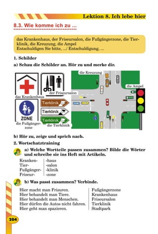 8.3. Wie komme ich zu ...
das Krankenhaus, der Friseursalon, die Fußgängerzone, die Tier-
klinik, die Kreuzung, die Ampel
Entschuldigen Sie bitte, .../ Entschuldigung, ...
1. Schilder
a) Schau die Schilder an. Hör zu und merke dir.
das Krankenhaus
der Friseursalon
die Tierklinikdie Fußgänger­
zone
die Kreuzung
die Ampel
b) Hör zu, zeige und sprich nach.
2. Wortschatztraining
a) Welche Wortteile passen zusammen? Bilde die Wörter
und schreibe sie ins Heft mit Artikeln.
Kranken-
Tier-
Fußgänger-
Friseur-
-haus
-salon
-klinik
-zone
b) Was passt zusammen? Verbinde.
Hier macht man Frisuren.
Hier behandelt man Tiere.
Hier behandelt man Menschen.
Hier dürfen die Autos nicht fahren.
Hier geht man spazieren.
Fußgängerzone
Krankenhaus
Friseursalon
Tierklinik
Stadtpark
204
Lektion 8. Ich lebe hier
 