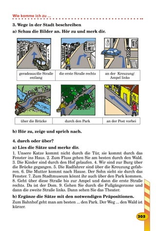 3. Wege in der Stadt beschreiben
a) Schau die Bilder an. Hör zu und merk dir.
über die Brücke durch den Park an der Post vorbei
geradeaus/die Straße
entlang
die erste Straße rechts an der Kreuzung/
Ampel links
b) Hör zu, zeige und sprich nach.
4. durch oder über?
a) Lies die Sätze und merke dir.
1. Unsere Katze kommt nicht durch die Tür, sie kommt durch das
Fenster ins Haus. 2. Zum Fluss gehen Sie am besten durch den Wald.
3. Die Kinder sind durch den Hof gelaufen. 4. Wir sind zur Burg über
die Brücke gegangen. 5. Die Radfahrer sind über die Kreuzung gefah-
ren. 6. Die Mutter kommt nach Hause. Der Sohn sieht sie durch das
Fenster. 7. Zum Stadtmuseum könnt ihr auch über den Park kommen.
8. Geht über diese Straße bis zur Ampel und dann die erste Straße
rechts. Da ist der Dom. 9. Gehen Sie durch die Fußgängerzone und
dann die zweite Straße links. Dann sehen Sie das Theater.
b) Ergänze die Sätze mit den notwendigen Präpositionen.
Zum Bahnhof geht man am besten ... den Park. Der Weg ... den Wald ist
kürzer.
205
Wie komme ich zu ...
 