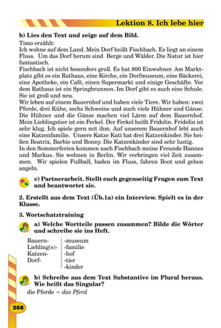b) Lies den Text und zeige auf dem Bild.
Timo erzählt:
Ich wohne auf dem Land. Mein Dorf heißt Fischbach. Es liegt an einem
Fluss. Um das Dorf herum sind Berge und Wälder. Die Natur ist hier
fantastisch.
Fischbach ist nicht besonders groß. Es hat 800 Einwohner. Am Markt-
platz gibt es ein Rathaus, eine Kirche, ein Dorfmuseum, eine Bäckerei,
eine Apotheke, ein Café, einen Supermarkt und einige Geschäfte. Vor
dem Rathaus ist ein Springbrunnen. Im Dorf gibt es auch eine Schule.
Sie ist groß und neu.
Wir leben auf einem Bauernhof und haben viele Tiere. Wir haben: zwei
Pferde, drei Kühe, sechs Schweine und auch viele Hühner und Gänse.
Die Hühner und die Gänse machen viel Lärm auf dem Bauernhof.
Mein Lieblingstier ist ein Ferkel. Der Ferkel heißt Fridolin. Fridolin ist
sehr klug. Ich spiele gern mit ihm. Auf unserem Bauernhof lebt auch
eine Katzenfamilie. Unsere Katze Kati hat drei Katzenkinder. Sie hei-
ßen Beatrix, Barbie und Bonny. Die Katzenkinder sind sehr lustig.
In den Sommerferien kommen nach Fischbach meine Freunde Hannes
und Markus. Sie wohnen in Berlin. Wir verbringen viel Zeit zusam-
men. Wir spielen Fußball, baden im Fluss, fahren Boot und gehen
angeln.
c) Partnerarbeit. Stellt euch gegenseitig Fragen zum Text
und beantwortet sie.
2. Erstellt aus dem Text (Üb.1a) ein Interview. Spielt es in der
Klasse.
3. Wortschatztraining
a) Welche Wortteile passen zusammen? Bilde die Wörter
und schreibe sie ins Heft.
Bauern-
Liebling(s)-
Katzen-
Dorf-
-museum
-familie
-hof
-tier
-kinder
b) Schreibe aus dem Text Substantive im Plural heraus.
Wie heißt das Singular?
die Pferde − das Pferd
208
Lektion 8. Ich lebe hier
 