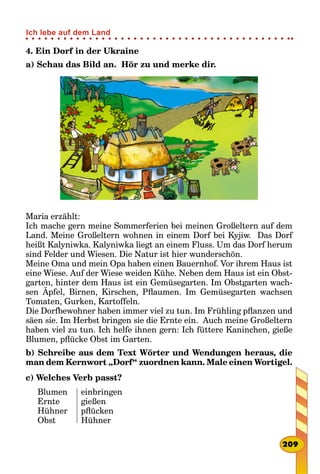 4. Ein Dorf in der Ukraine
a) Schau das Bild an. Hör zu und merke dir.
Maria erzählt:
Ich mache gern meine Sommerferien bei meinen Großeltern auf dem
Land. Meine Großeltern wohnen in einem Dorf bei Kyjiw. Das Dorf
heißt Kalyniwka. Kalyniwka liegt an einem Fluss. Um das Dorf herum
sind Felder und Wiesen. Die Natur ist hier wunderschön.
Meine Oma und mein Opa haben einen Bauernhof. Vor ihrem Haus ist
eine Wiese. Auf der Wiese weiden Kühe. Neben dem Haus ist ein Obst-
garten, hinter dem Haus ist ein Gemüsegarten. Im Obstgarten wach-
sen Äpfel, Birnen, Kirschen, Pflaumen. Im Gemüsegarten wachsen
Tomaten, Gurken, Kartoffeln.
Die Dorfbewohner haben immer viel zu tun. Im Frühling pflanzen und
säen sie. Im Herbst bringen sie die Ernte ein. Auch meine Großeltern
haben viel zu tun. Ich helfe ihnen gern: Ich füttere Kaninchen, gieße
Blumen, pflücke Obst im Garten.
b) Schreibe aus dem Text Wörter und Wendungen heraus, die
man dem Kernwort „Dorf“ zuordnen kann. Male einen Wortigel.
c) Welches Verb passt?
Blumen
Ernte
Hühner
Obst
einbringen
gießen
pflücken
Hühner
209
Ich lebe auf dem Land
 
