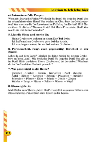 c) Antworte auf die Fragen.
Wo macht Maria die Ferien? Wie heißt das Dorf? Wo liegt das Dorf? Was
ist neben/hinter dem Haus? Was wächst im Obst- bzw. im Gemüsegar-
ten? Was machen die Dorfbewohner im Frühling /im Herbst? Hilft Ma-
ria ihren Großeltern? Was macht sie? Hat Maria Freunde im Dorf? Was
macht sie mit ihren Freunden?
5. Lies die Sätze und merke dir.
Meine Großeltern wohnen in einem Dorf bei Lwiw.
Ich helfe meinen Großeltern gern bei der Arbeit.
Ich mache gern meine Ferien bei meinen Großeltern.
6. Partnerarbeit. Fragt euch gegenseitig. Berichtet in der
Klasse.
Lebst du auf dem Land? (Machst du deine Ferien bei deinen Großel-
tern auf dem Land?) Wie heißt das Dorf? Wo liegt das Dorf? Was gibt es
im Dorf? Hilfst du deinen Eltern (Großeltern) bei der Arbeit? Was hast
du im Dorf in deiner Freizeit gemacht?
7. Was passt nicht in die Reihe?
Tomaten − Gurken − Birnen − Kartoffeln − Kohl − Zwiebel
Äpfel − Birnen − Kirschen − Erbsen − Pflaumen − Pfirsiche
Schweine − Pferde − Kühe − Schafe − Gänse − Ziegen
Wälder − Berge − Flüsse − Felder − Wiesen − Vögel
8. Klassengalerie.
Malt Bilder zum Thema „Mein Dorf“. Gestaltet aus euren Bildern eine
Klassengalerie. Präsentiert eure Bilder in der Klasse.
210
Lektion 8. Ich lebe hier
 