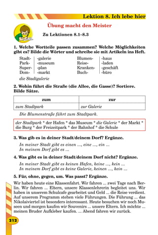 Übung macht den Meister
Zu Lektionen 8.1–8.3
1. Welche Wortteile passen zusammen? Welche Möglichkeiten
gibt es? Bilde die Wörter und schreibe sie mit Artikeln ins Heft.
Stadt-
Park-
Super-
Dom-
-galerie
-museum
-plan
-markt
Blumen-
Reise-
Kranken-
Buch-
-haus
-laden
-geschäft
-büro
die Stadtgalerie
2. Wohin führt die Straße (die Allee, die Gasse)? Sortiere.
Bilde Sätze.
zum zur
zum Stadtpark zur Galerie
Die Blumenstraße führt zum Stadtpark.
der Stadtpark * der Hafen * das Museum * die Galerie * der Markt *
die Burg * der Freizeitpark * der Bahnhof * die Schule
3. Was gib es in deiner Stadt/deinem Dorf? Ergänze.
In meiner Stadt gibt es einen ..., eine ..., ein ...
In meinem Dorf gibt es ...
4. Was gibt es in deiner Stadt/deinem Dorf nicht? Ergänze.
In meiner Stadt gibt es keinen Hafen, keine ..., kein ...
In meinem Dorf gibt es keine Galerie, keinen ..., kein ...
5. Für, ohne, gegen, um. Was passt? Ergänze.
Wir haben heute eine Klassenfahrt. Wir fahren ... zwei Tage nach Ber-
lin. Wir fahren ... Eltern, unsere Klassenlehrerin begleitet uns. Wir
haben in unserem Schulcafe gearbeitet und Geld ... die Reise verdient.
Auf unserem Programm stehen viele Führungen. Die Führung ... das
Nikolaiviertel ist besonders interessant. Heute besuchen wir noch Mu-
seen und morgen kaufen wir Souvenirs ... unsere Eltern. Ich möchte ...
meinen Bruder Aufkleber kaufen. ... Abend fahren wir zurück.
212
Lektion 8. Ich lebe hier
 