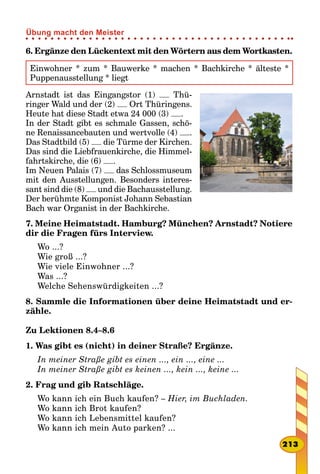 6. Ergänze den Lückentext mit den Wörtern aus dem Wortkasten.
Einwohner * zum * Bauwerke * machen * Bachkirche * älteste *
Puppenausstellung * liegt
Arnstadt ist das Eingangstor (1) Thü-
ringer Wald und der (2) Ort Thüringens.
Heute hat diese Stadt etwa 24 000 (3) .
In der Stadt gibt es schmale Gassen, schö-
ne Renaissancebauten und wertvolle (4) .
Das Stadtbild (5) die Türme der Kirchen.
Das sind die Liebfrauenkirche, die Himmel-
fahrtskirche, die (6) .
Im Neuen Palais (7) das Schlossmuseum
mit den Ausstellungen. Besonders interes-
sant sind die (8) und die Bachausstellung.
Der berühmte Komponist Johann Sebastian
Bach war Organist in der Bachkirche.
7. Meine Heimatstadt. Hamburg? München? Arnstadt? Notiere
dir die Fragen fürs Interview.
Wo ...?
Wie groß ...?
Wie viele Einwohner ...?
Was ...?
Welche Sehenswürdigkeiten ...?
8. Sammle die Informationen über deine Heimatstadt und er-
zähle.
Zu Lektionen 8.4–8.6
1. Was gibt es (nicht) in deiner Straße? Ergänze.
In meiner Straße gibt es einen ..., ein ..., eine ...
In meiner Straße gibt es keinen ..., kein ..., keine ...
2. Frag und gib Ratschläge.
Wo kann ich ein Buch kaufen? – Hier, im Buchladen.
Wo kann ich Brot kaufen?
Wo kann ich Lebensmittel kaufen?
Wo kann ich mein Auto parken? ...
213
Übung macht den Meister
 