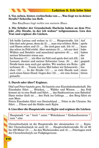 3. Vor, neben, hinter, rechts/links von ... . Was liegt wo in deiner
Straße? Schreibe ins Heft.
Das Kaufhaus liegt rechts von meinem Haus.
4. Die Schüler der Grundschule Harheim haben an dem Pro-
jekt „Die Straße, in der ich wohne“ teilgenommen. Lies den
Text und ergänze die Lücken.
Ich heiße Larissa und wohne in (1) Bürgerstraße. Ich
lebe dort sehr gerne, denn da (2) man was erleben: Rehe
und Hasen sehen und (3) . Sie sind ganz nah. Ich (4)
das schon im Feld erlebt. Aber meistens (5) ich nur dort
Wildnis und Detektiv und manchmal spioniere (6) mit
meiner Schwester etwas aus.
Im Sommer (7) ich öfter im Feld und spiele dort mit Jill,
Lennart, Jasmin und meiner Schwester Lena. (8) der
Straße kann man auch gut spielen. Wir machen wie Kräu-
terhexen (9) Trank. Letztes Mal haben wir Schneewitt-
chen (10) . In der Straße (11) es viele Hunde und
auch einen bösen Hund. Gegen den (12) wir eine Armee
gemacht.
Auf
spiele
kann
habe
haben
der
ich
gespielt
gibt
bin
einen
hören
5. Durch oder über? Ergänze.
Olaf und Peter basteln gern. Sie basteln eine Eisenbahnlandschaft. Die
Eisenbahn führt Brücken, Wälder und Wiesen. das Feld
kommt sie in eine Stadt und führt das Stadtzentrum zum Bahnhof.
Dann weiter läuft sie den Park ins Gebirge. den Berg führt sie
zum Meer.
Peters Eisenbahn führt von Deutschland Polen in die Ukraine. Sie
führt Flüsse und die Städte nach Kyjiw.
6. Lies über die Hauptstraße von Kyjiw und ergänze die Lücken.
Hauptstadt * an * breit * unter * Wohnhäuser * Einkaufszentren *
zum * eine
Chreschtschatyk ist die Hauptstraße der ukrainischen (1) Kyjiw.
Der Chreschtschatyk ist auch (2) Hauptverkehrsstraße. Er ist 80
bis 100 Meter (3) . An den Wochenenden und (4) Feiertagen wird
der Chreschtschatyk zur Fußgängerzone.
214
Lektion 8. Ich lebe hier
 