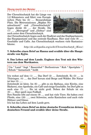 Der Chreschtschatyk hat die Länge von
1,2 Kilometern und führt vom Europä-
ischen Platz bis (5) Bessarabskaja
Platz. Die Metrostationen „Majdan Ne-
saleschnosti“ und „Chresch­tschatyk“
liegen direkt (6) der Straße. Die
(7) „Metrograd“ und „Globus“ sind
auch unter dem Chreschtschatyk.
Am Chreschtschatyk liegen auch der Stadtrat und das Stadtparlament,
das Hauptpostamt und das zentrale Kaufhaus. Hier sind viele (8) ,
Geschäfte und Cafés. Am Chreschtschatyk wachsen viele Kastanien-
bäume.
http://de.wikipedia.org/wiki/Chreschtschatyk_(Kiew)
7. Schreibe einen Brief an Hanna und erzähle über die Haupt-
straße von Kyjiw.
8. Das Leben auf dem Lande. Ergänze den Text mit den Wör-
tern aus dem Wortkasten.
Um * Land * liegt * Bauernhof * Dorfzentrum * Kuh * Sportplatz *
Schule * fantastisch * heißt
Iris wohnt auf dem (1) . Das Dorf (2) Zottelstedt. Es (3) in
Thüringen. (4) das Dorf herum sind Berge und Wälder. Die Natur
ist hier (5) .
Zottelstedt ist klein. Im (6) gibt es ein Rathaus, eine Kirche, eine
Bäckerei, eine Apotheke, ein Café und einige Geschäfte. Im Dorf gibt es
auch eine (7) . Sie ist nicht groß. Neben der Schule ist ein
(8) . Hier spielt man Fußball.
Ihre Familie lebt auf einem (9) und hat viele Tiere. Sie haben zwei
Pferde, eine (10) , zwei Schweine, sechs Kaninchen und auch viele
Hühner und Gänse.
Iris hat das Leben auf dem Lande gern.
9. Schreibe einen Brief an deine deutsche Freundin/an deinen
deutschen Freund und erzähle über deine Straße.
215
Übung macht den Meister
 